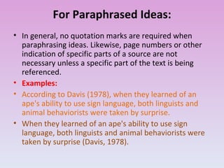 For Paraphrased Ideas: In general, no quotation marks are required when paraphrasing ideas. Likewise, page numbers or other indication of specific parts of a source are not necessary unless a specific part of the text is being referenced. Examples: According to Davis (1978), when they learned of an ape's ability to use sign language, both linguists and animal behaviorists were taken by surprise. When they learned of an ape's ability to use sign language, both linguists and animal behaviorists were taken by surprise (Davis, 1978). 