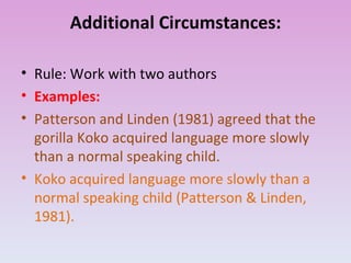 Additional Circumstances: Rule: Work with two authors Examples: Patterson and Linden (1981) agreed that the gorilla Koko acquired language more slowly than a normal speaking child. Koko acquired language more slowly than a normal speaking child (Patterson & Linden, 1981). 