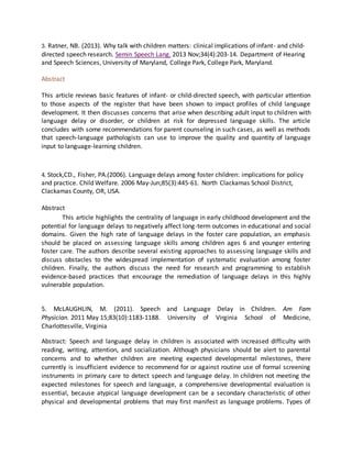 3. Ratner, NB. (2013). Why talk with children matters: clinical implications of infant- and child-
directed speech research. Semin Speech Lang. 2013 Nov;34(4):203-14. Department of Hearing
and Speech Sciences, University of Maryland, College Park, College Park, Maryland.
Abstract
This article reviews basic features of infant- or child-directed speech, with particular attention
to those aspects of the register that have been shown to impact profiles of child language
development. It then discusses concerns that arise when describing adult input to children with
language delay or disorder, or children at risk for depressed language skills. The article
concludes with some recommendations for parent counseling in such cases, as well as methods
that speech-language pathologists can use to improve the quality and quantity of language
input to language-learning children.
4. Stock,CD., Fisher, PA.(2006). Language delays among foster children: implications for policy
and practice. Child Welfare. 2006 May-Jun;85(3):445-61. North Clackamas School District,
Clackamas County, OR, USA.
Abstract
This article highlights the centrality of language in early childhood development and the
potential for language delays to negatively affect long-term outcomes in educational and social
domains. Given the high rate of language delays in the foster care population, an emphasis
should be placed on assessing language skills among children ages 6 and younger entering
foster care. The authors describe several existing approaches to assessing language skills and
discuss obstacles to the widespread implementation of systematic evaluation among foster
children. Finally, the authors discuss the need for research and programming to establish
evidence-based practices that encourage the remediation of language delays in this highly
vulnerable population.
5. McLAUGHLIN, M. (2011). Speech and Language Delay in Children. Am Fam
Physician. 2011 May 15;83(10):1183-1188. University of Virginia School of Medicine,
Charlottesville, Virginia
Abstract: Speech and language delay in children is associated with increased difficulty with
reading, writing, attention, and socialization. Although physicians should be alert to parental
concerns and to whether children are meeting expected developmental milestones, there
currently is insufficient evidence to recommend for or against routine use of formal screening
instruments in primary care to detect speech and language delay. In children not meeting the
expected milestones for speech and language, a comprehensive developmental evaluation is
essential, because atypical language development can be a secondary characteristic of other
physical and developmental problems that may first manifest as language problems. Types of
 