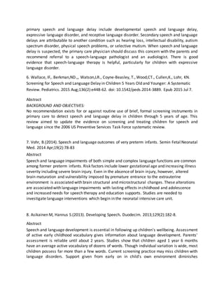 primary speech and language delay include developmental speech and language delay,
expressive language disorder, and receptive language disorder. Secondary speech and language
delays are attributable to another condition such as hearing loss, intellectual disability, autism
spectrum disorder, physical speech problems, or selective mutism. When speech and language
delay is suspected, the primary care physician should discuss this concern with the parents and
recommend referral to a speech-language pathologist and an audiologist. There is good
evidence that speech-language therapy is helpful, particularly for children with expressive
language disorder.
6. Wallace, IF,. Berkman,ND.,, Watson,LR., Coyne-Beasley, T., Wood,CT., Cullen,K., Lohr, KN.
Screening for Speech and Language Delay in Children 5 Years Old and Younger: A Systematic
Review. Pediatrics. 2015 Aug;136(2):e448-62. doi: 10.1542/peds.2014-3889. Epub 2015 Jul 7.
Abstract
BACKGROUND AND OBJECTIVES:
No recommendation exists for or against routine use of brief, formal screening instruments in
primary care to detect speech and language delay in children through 5 years of age. This
review aimed to update the evidence on screening and treating children for speech and
language since the 2006 US Preventive Services Task Force systematic review.
7. Vohr, B.(2014). Speech and language outcomes of very preterm infants. Semin Fetal Neonatal
Med. 2014 Apr;19(2):78-83
Abstract
Speech and language impairments of both simple and complex language functions are common
among former preterm infants. Risk factors include lower gestational age and increasing illness
severity including severe brain injury. Even in the absence of brain injury, however, altered
brain maturation and vulnerability imposed by premature entrance to the extrauterine
environment is associated with brain structural and microstructural changes. These alterations
are associated with language impairments with lasting effects in childhood and adolescence
and increased needs for speech therapy and education supports. Studies are needed to
investigate language interventions which begin in the neonatal intensive care unit.
8. Asikainen M, Hannus S.(2013). Developing Speech. Duodecim. 2013;129(2):182-8.
Abstract
Speech and language development is essential in following up children's wellbeing. Assessment
of active early childhood vocabulary gives information about language development. Parents'
assessment is reliable until about 2 years. Studies show that children aged 1 year 6 months
have an average active vocabulary of dozens of words. Though individual variation is wide, most
children possess far more than a few words. Current screening practice may miss children with
language disorders. Support given from early on in child's own environment diminishes
 
