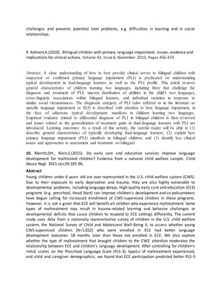 challenges and prevents potential later problems, e.g. difficulties in learning and in social
relationships.
9. Kohnert,K.(2010). Bilingual children with primary language impairment: Issues, evidence and
implications for clinical actions. Volume 43, Issue 6, November 2010, Pages 456-473
Abstract: A clear understanding of how to best provide clinical serves to bilingual children with
suspected or confirmed primary language impairment (PLI) is predicated on understanding
typical development in dual-language learners as well as the PLI profile. This article reviews
general characteristics of children learning two languages, including three that challenge the
diagnosis and treatment of PLI; uneven distribution of abilities in the child's two languages,
cross-linguistic associations within bilingual learners, and individual variation in response to
similar social circumstances. The diagnostic category of PLI (also referred to in the literature as
specific language impairment or SLI) is described with attention to how language impairment, in
the face of otherwise typical development, manifests in children learning two languages.
Empirical evidence related to differential diagnosis of PLI in bilingual children is then reviewed
and issues related to the generalization of treatment gains in dual-language learners with PLI are
introduced. Learning outcomes: As a result of this activity, the careful reader will be able to (1)
describe general characteristics of typically developing dual-language learners, (2) explain how
primary language impairment (PLI) manifests in bilingual children, and (3) identify key clinical
issues and approaches to assessment and treatment on bilingual.
10. Merritt,DH., Klein,S.(2015). Do early care and education services improve language
development for maltreated children? Evidence from a national child welfare sample. Child
Abuse Negl. 2015 Jan;39:185-96.
Abstract
Young children under 6 years old are over-represented in the U.S. child welfare system (CWS).
Due to their exposure to early deprivation and trauma, they are also highly vulnerable to
developmental problems, including language delays. High quality early care and education (ECE)
programs (e.g. preschool, Head Start) can improve children's development and so policymakers
have begun calling for increased enrollment of CWS-supervised children in these programs.
However, it is not a given that ECE will benefit all children who experience maltreatment. Some
types of maltreatment may result in trauma-related learning and behavior challenges or
developmental deficits that cause children to respond to ECE settings differently. The current
study uses data from a nationally representative survey of children in the U.S. child welfare
system, the National Survey of Child and Adolescent Well-Being II, to assess whether young
CWS-supervised children (N=1,652) who were enrolled in ECE had better language
development outcomes 18 months later than those not enrolled in ECE. We also explore
whether the type of maltreatment that brought children to the CWS' attention moderates the
relationship between ECE and children's language development. After controlling for children's
initial scores on the Preschool Language Scale (PLS-3), type(s) of maltreatment experienced,
and child and caregiver demographics, we found that ECE participation predicted better PLS-3
 
