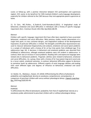 scores at follow-up, with a positive interaction between ECE participation and supervisory
neglect. ECE seems to be beneficial for CWS-involved children's early language development,
especially for children referred to the CWS because they lack appropriate parent supervision at
home.
11. St Clair,. MC, Pickles., A, Durkin.K., Conti-Ramsden,G.(2011). A longitudinal study of
behavioral, emotional and social difficulties in individuals with a history of specific language
impairment (SLI). J Commun Disord. 2011 Mar-Apr;44(2):186-99.
Abstract
Children with specific language impairment (SLI) have often been reported to have associated
behavioral, emotional and social difficulties. Most previous studies involve observations at a
single time point, or cross sectional designs, and longitudinal evidence of the developmental
trajectories of particular difficulties is limited. The Strengths and Difficulties Questionnaire was
used to measure behavioral (hyperactivity and conduct), emotional and social (peer) problems
in a sample of individuals with a history of SLI at four time points from childhood (age 7) to
adolescence (age 16). A decrease in behavioral and emotional problems was observed from
childhood to adolescence, although emotional problems were still evident in adolescence. In
contrast, there was an increase in social problems. Reading skills and expressive language were
related only to behavioral problems. Pragmatic abilities were related to behavioral, emotional
and social difficulties. As a group, those with a history of SLI have poorer long term social and,
to a lesser extent, emotional outcomes. In contrast, behavioral difficulties appear to decrease
to normative levels by adolescence. Different aspects of early language abilities and reading
skills exert different types and degrees of influence on behavioral, emotional and social
difficulties.
12. Storkel, HL., Maekaw,J., Hoover, JR. (2010). Differentiating the effects of phonotactic
probability and neighborhood density on vocabulary comprehension and production: A
comparison of preschool children with versus without phonological delays. J Speech Lang Hear
Res. 2010 Aug;53(4):933-49.
Abstract
PURPOSE:
To differentiate the effect of phonotactic probability from that of neighborhood density on a
vocabulary probe administered to preschool children with or without phonological delays.
 