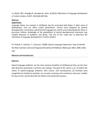 13. Muluk, NB.1, Bayoğlu,B., Konuşkan,B., Anlar, B.(2013). Milestones of language development
in Turkish children. B-ENT. 2013;9(4):299-306.
Abstract
OBJECTIVES:
Language delays are common in childhood, may be associated with delays in other areas of
development, and can affect school performance. Various tests designed for general
developmental screening or specifically for language are used to assess developmental status in
preschool children. Knowledge of the probabilities of normal developmental milestones may
simplify detection of problems and delays. The aim of this study was to determine the
milestones of language development in Turkish children.
14. Prelock, P., Hutchins, T., Glascoe,F. (2008). Speech-Language Impairment: How to Identify
the Most Common and Least Diagnosed Disability of Childhood. Medscape J Med. 2008; 10(6):
136.
Abstract and Introduction
Abstract
Speech-language problems are the most common disability of childhood yet they are the least
well detected, particularly in primary care settings. The goal of this article is to: (1) define the
nature of speech-language problems, their causes, and consequences; (2) facilitate early
recognition by healthcare providers via accurate screening and surveillance measures suitable
for busy clinics; and (3) describe the referral and intervention process.
 