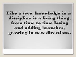 Like a tree, knowledge in a
discipline is a living thing,
from time to time losing
and adding branches,
growing in new directions.
 