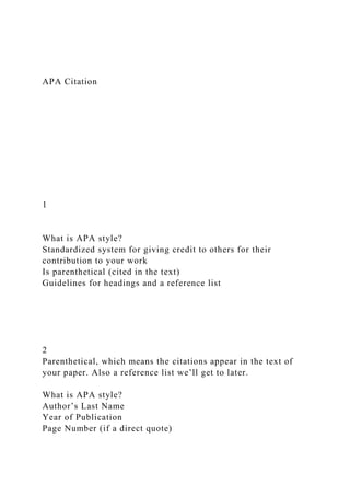 APA Citation
1
What is APA style?
Standardized system for giving credit to others for their
contribution to your work
Is parenthetical (cited in the text)
Guidelines for headings and a reference list
2
Parenthetical, which means the citations appear in the text of
your paper. Also a reference list we’ll get to later.
What is APA style?
Author’s Last Name
Year of Publication
Page Number (if a direct quote)
 