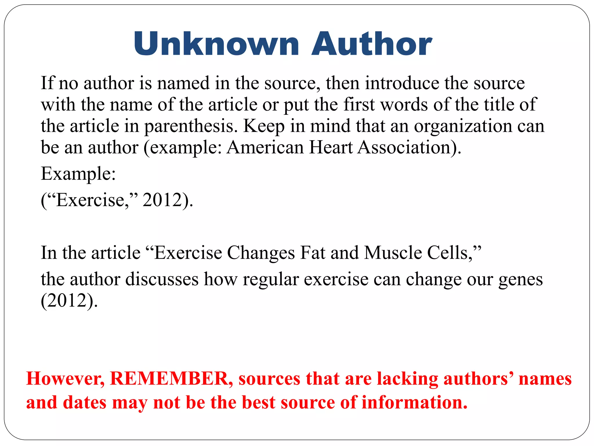 Unknown Author
If no author is named in the source, then introduce the source
with the name of the article or put the first words of the title of
the article in parenthesis. Keep in mind that an organization can
be an author (example: American Heart Association).
Example:
(“Exercise,” 2012).
In the article “Exercise Changes Fat and Muscle Cells,”
the author discusses how regular exercise can change our genes
(2012).
However, REMEMBER, sources that are lacking authors’ names
and dates may not be the best source of information.
 