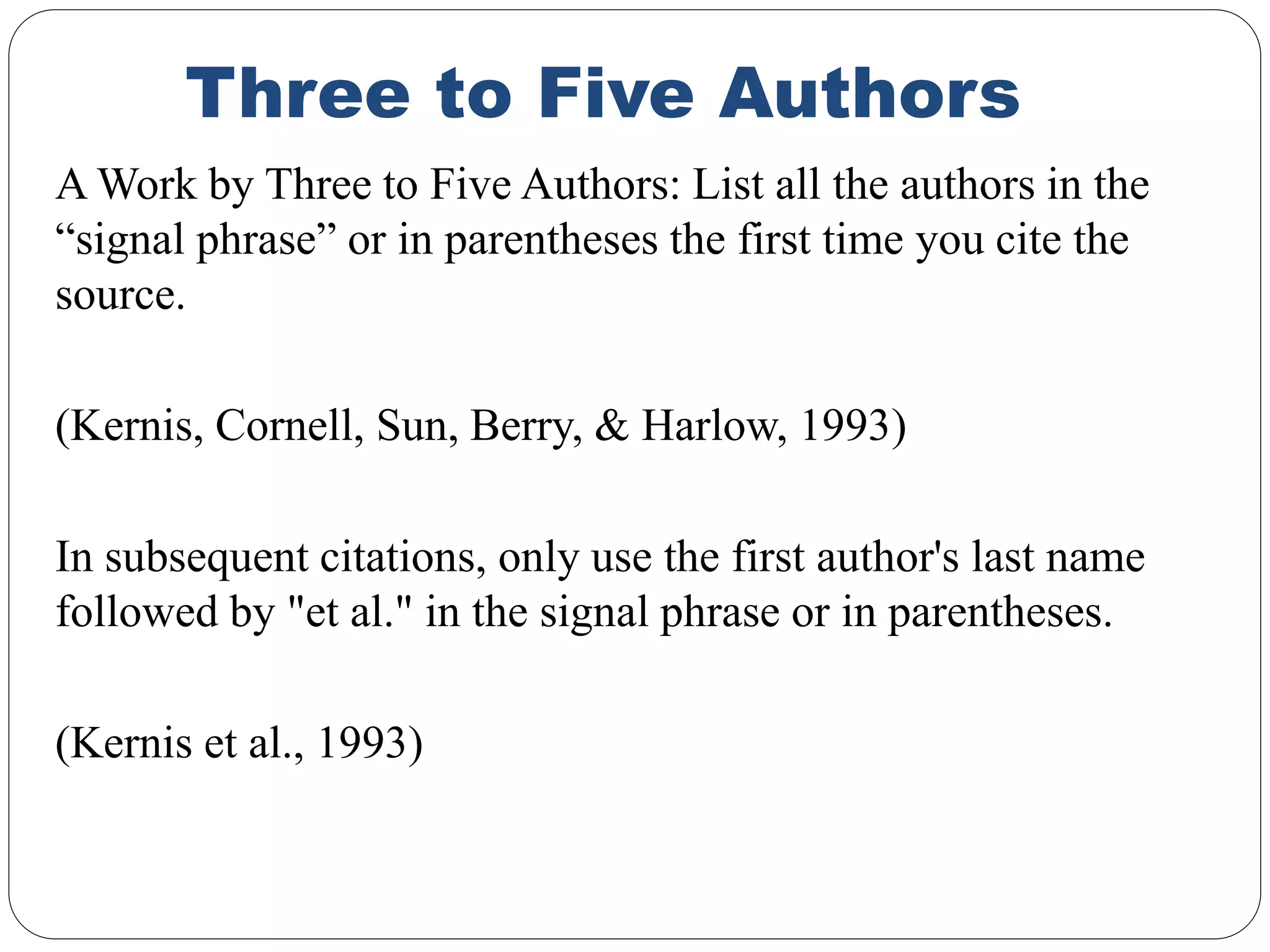 Three to Five Authors
A Work by Three to Five Authors: List all the authors in the
“signal phrase” or in parentheses the first time you cite the
source.
(Kernis, Cornell, Sun, Berry, & Harlow, 1993)
In subsequent citations, only use the first author's last name
followed by "et al." in the signal phrase or in parentheses.
(Kernis et al., 1993)
 