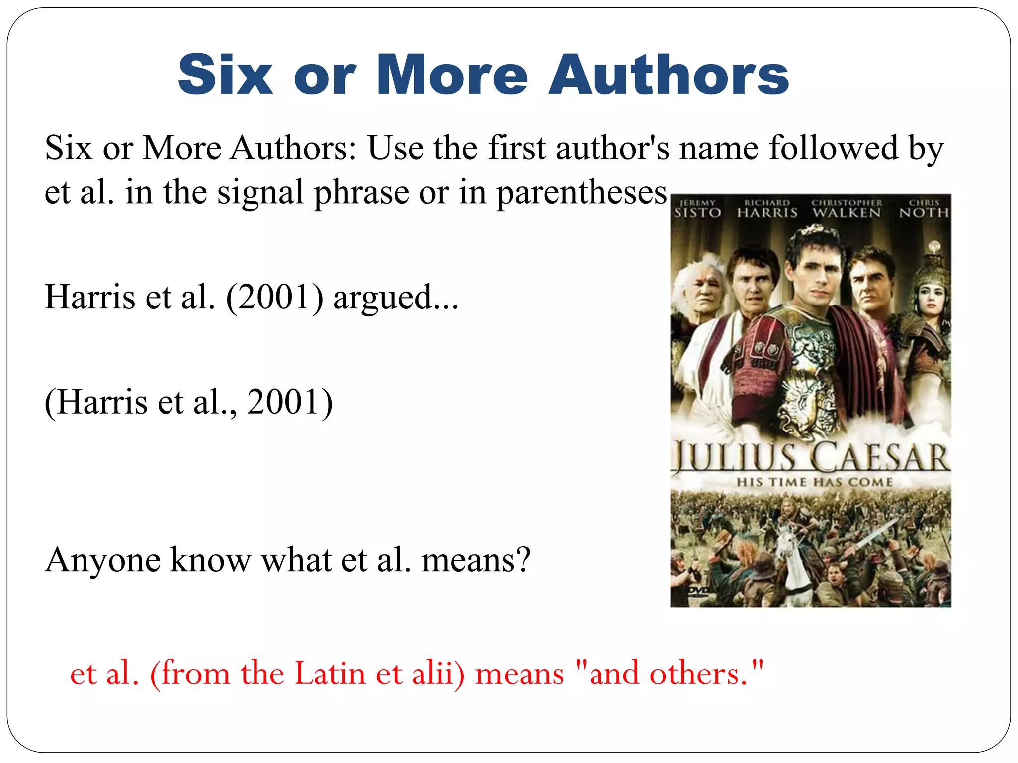 Six or More Authors
Six or More Authors: Use the first author's name followed by
et al. in the signal phrase or in parentheses.
Harris et al. (2001) argued...
(Harris et al., 2001)
Anyone know what et al. means?
et al. (from the Latin et alii) means "and others."
 