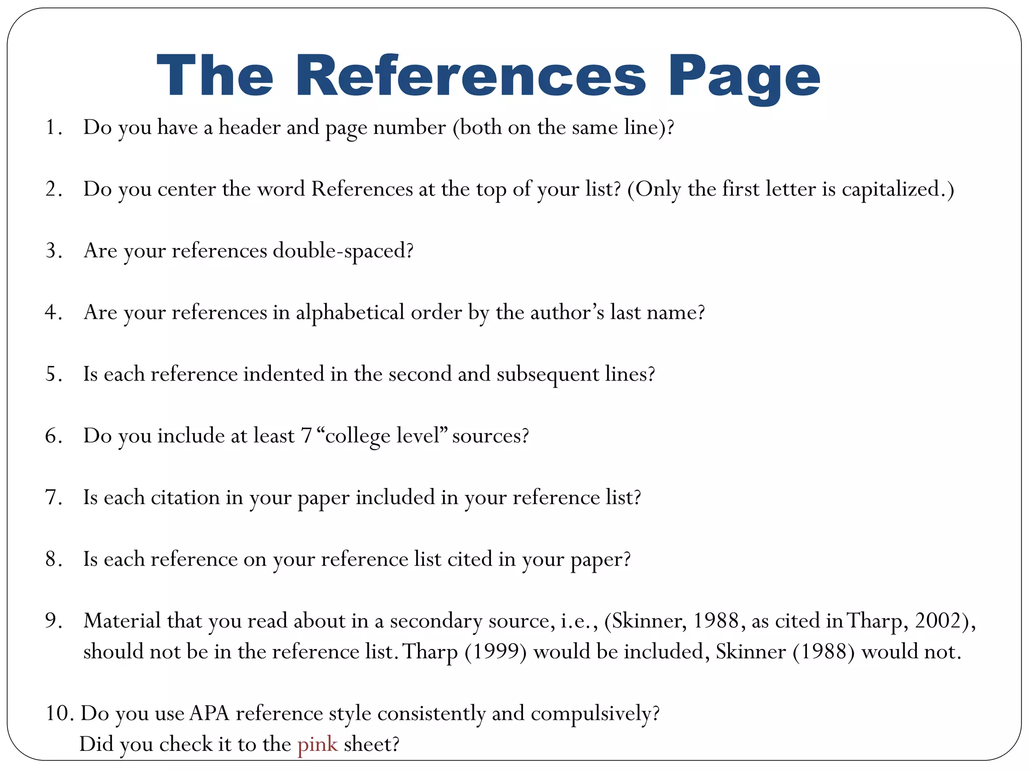 The References Page
1. Do you have a header and page number (both on the same line)?
2. Do you center the word References at the top of your list? (Only the first letter is capitalized.)
3. Are your references double-spaced?
4. Are your references in alphabetical order by the author’s last name?
5. Is each reference indented in the second and subsequent lines?
6. Do you include at least 7 “college level” sources?
7. Is each citation in your paper included in your reference list?
8. Is each reference on your reference list cited in your paper?
9. Material that you read about in a secondary source, i.e., (Skinner, 1988, as cited inTharp, 2002),
should not be in the reference list.Tharp (1999) would be included, Skinner (1988) would not.
10. Do you useAPA reference style consistently and compulsively?
Did you check it to the pink sheet?
 