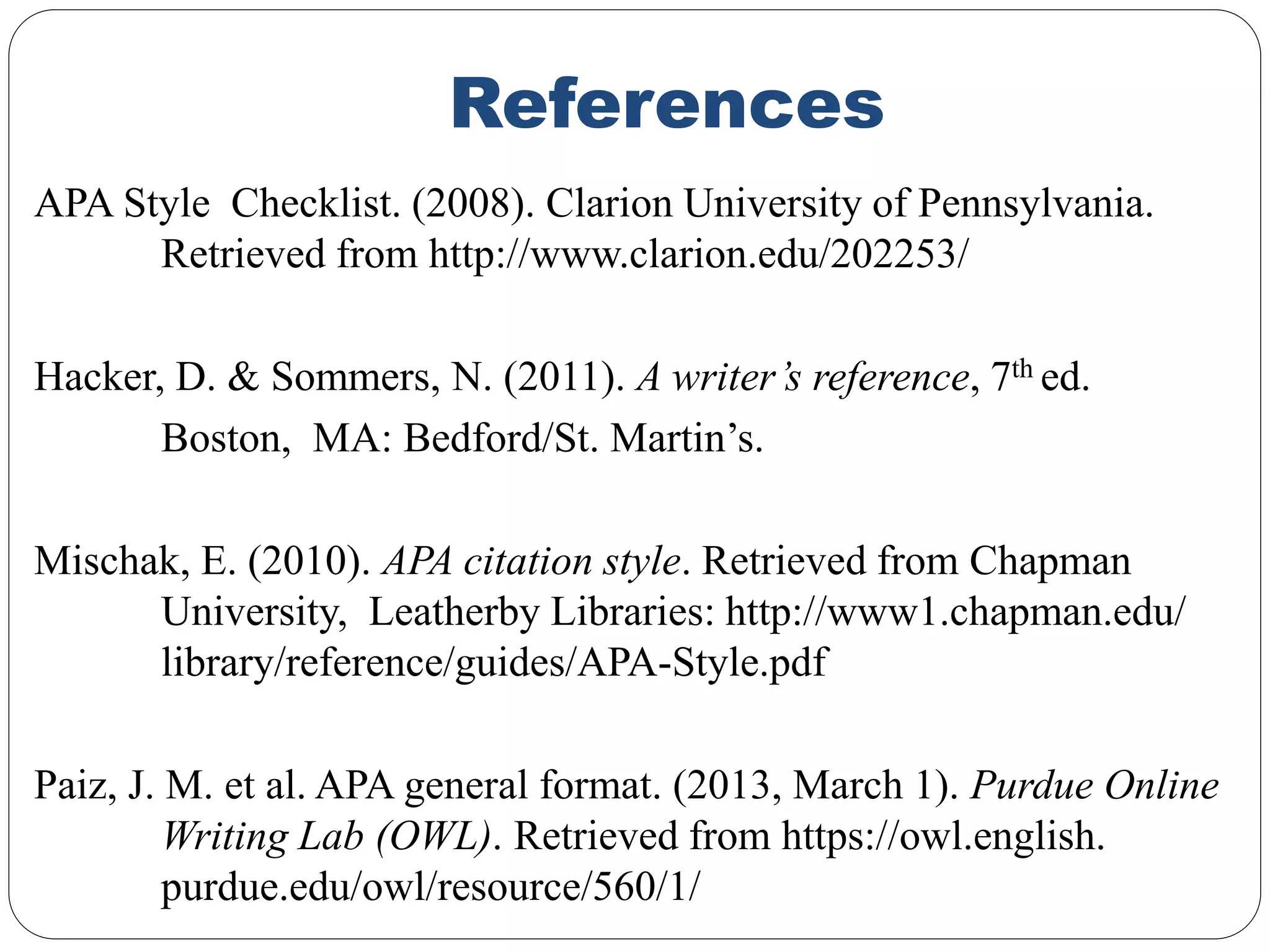 References
APA Style Checklist. (2008). Clarion University of Pennsylvania.
Retrieved from http://www.clarion.edu/202253/
Hacker, D. & Sommers, N. (2011). A writer’s reference, 7th ed.
Boston, MA: Bedford/St. Martin’s.
Mischak, E. (2010). APA citation style. Retrieved from Chapman
University, Leatherby Libraries: http://www1.chapman.edu/
library/reference/guides/APA-Style.pdf
Paiz, J. M. et al. APA general format. (2013, March 1). Purdue Online
Writing Lab (OWL). Retrieved from https://owl.english.
purdue.edu/owl/resource/560/1/
 