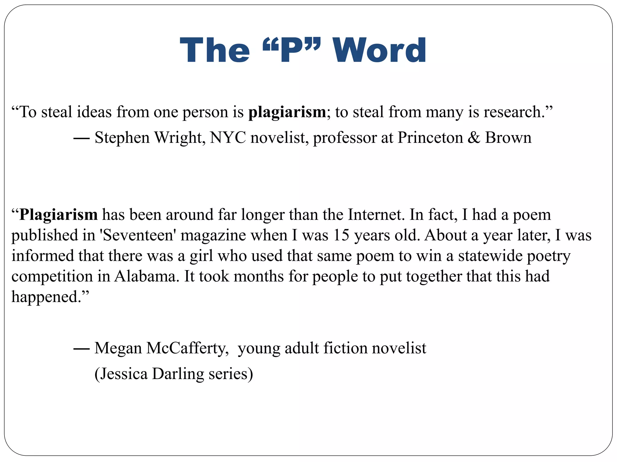 The “P” Word
“To steal ideas from one person is plagiarism; to steal from many is research.”
― Stephen Wright, NYC novelist, professor at Princeton & Brown
“Plagiarism has been around far longer than the Internet. In fact, I had a poem
published in 'Seventeen' magazine when I was 15 years old. About a year later, I was
informed that there was a girl who used that same poem to win a statewide poetry
competition in Alabama. It took months for people to put together that this had
happened.”
― Megan McCafferty, young adult fiction novelist
(Jessica Darling series)
 