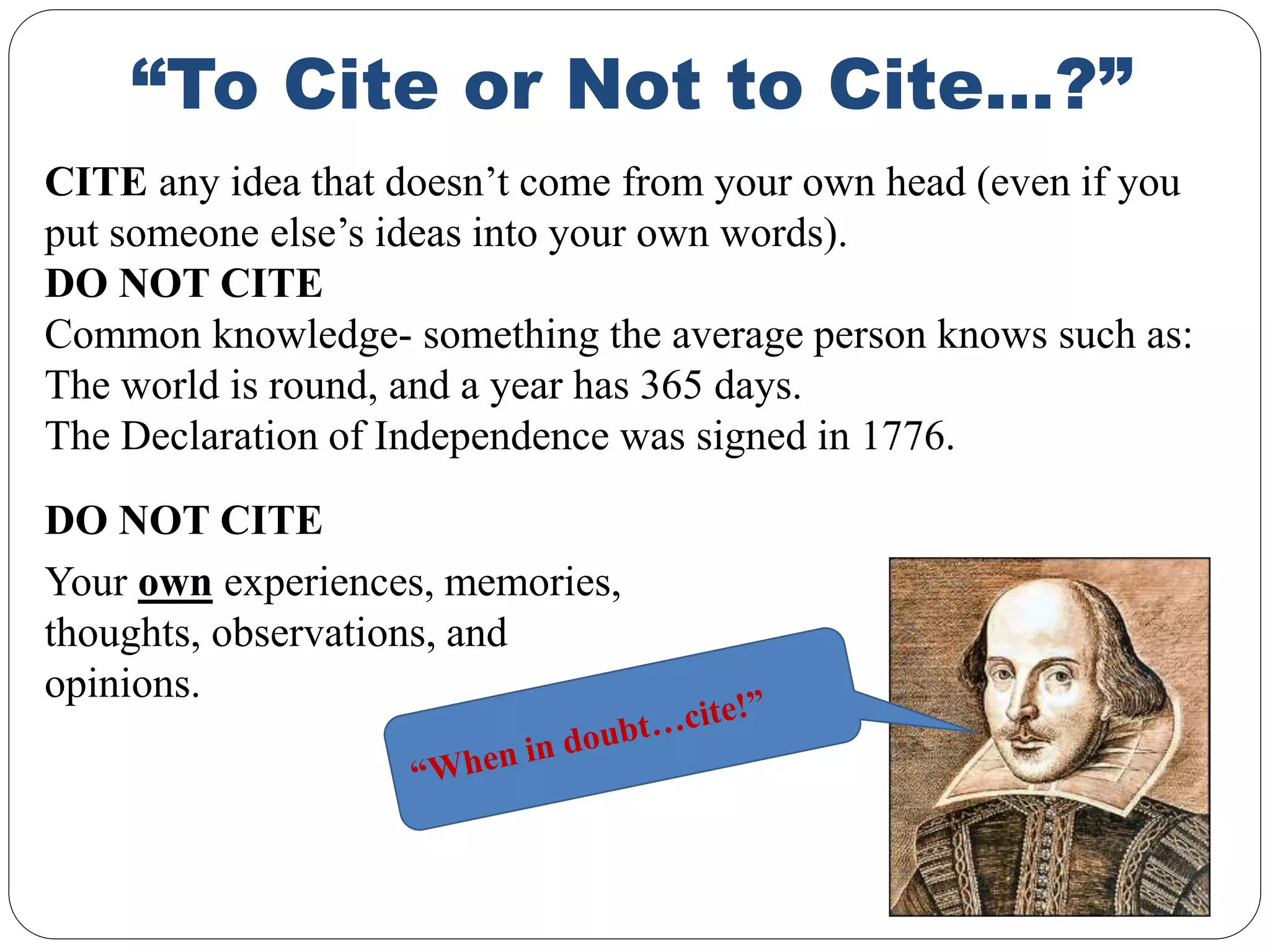 “To Cite or Not to Cite…?”
DO NOT CITE
Your own experiences, memories,
thoughts, observations, and
opinions.
CITE any idea that doesn’t come from your own head (even if you
put someone else’s ideas into your own words).
DO NOT CITE
Common knowledge- something the average person knows such as:
The world is round, and a year has 365 days.
The Declaration of Independence was signed in 1776.
 