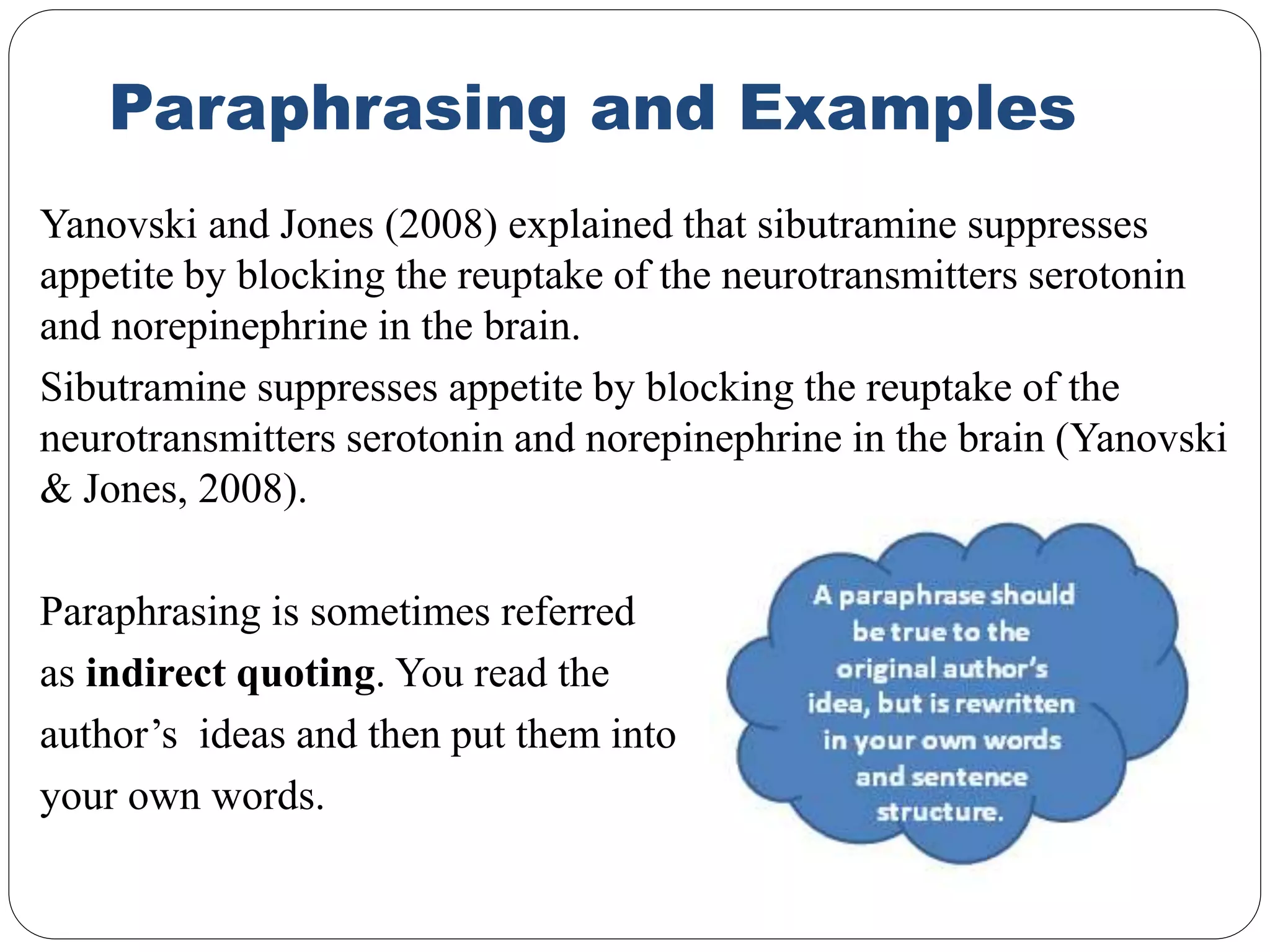 Paraphrasing and Examples
Yanovski and Jones (2008) explained that sibutramine suppresses
appetite by blocking the reuptake of the neurotransmitters serotonin
and norepinephrine in the brain.
Sibutramine suppresses appetite by blocking the reuptake of the
neurotransmitters serotonin and norepinephrine in the brain (Yanovski
& Jones, 2008).
Paraphrasing is sometimes referred
as indirect quoting. You read the
author’s ideas and then put them into
your own words.
 