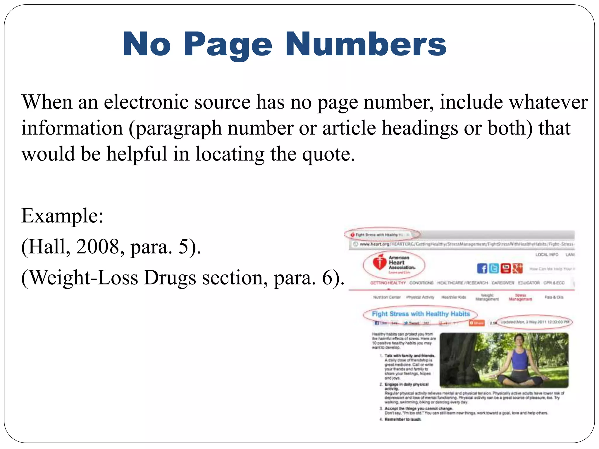 No Page Numbers
When an electronic source has no page number, include whatever
information (paragraph number or article headings or both) that
would be helpful in locating the quote.
Example:
(Hall, 2008, para. 5).
(Weight-Loss Drugs section, para. 6).
 
