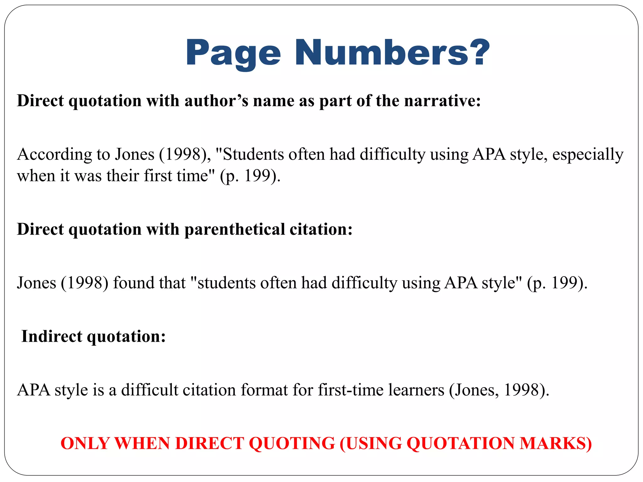 Page Numbers?
Direct quotation with author’s name as part of the narrative:
According to Jones (1998), "Students often had difficulty using APA style, especially
when it was their first time" (p. 199).
Direct quotation with parenthetical citation:
Jones (1998) found that "students often had difficulty using APA style" (p. 199).
Indirect quotation:
APA style is a difficult citation format for first-time learners (Jones, 1998).
ONLY WHEN DIRECT QUOTING (USING QUOTATION MARKS)
 