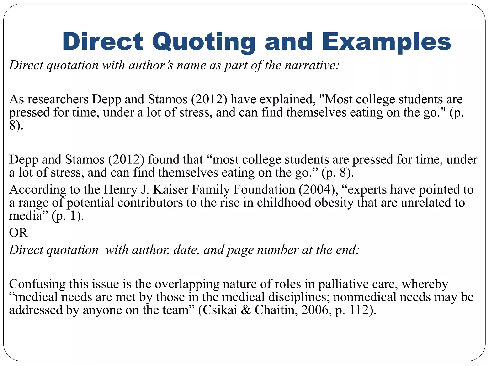 Direct Quoting and Examples
Direct quotation with author’s name as part of the narrative:
As researchers Depp and Stamos (2012) have explained, "Most college students are
pressed for time, under a lot of stress, and can find themselves eating on the go." (p.
8).
Depp and Stamos (2012) found that “most college students are pressed for time, under
a lot of stress, and can find themselves eating on the go.” (p. 8).
According to the Henry J. Kaiser Family Foundation (2004), “experts have pointed to
a range of potential contributors to the rise in childhood obesity that are unrelated to
media” (p. 1).
OR
Direct quotation with author, date, and page number at the end:
Confusing this issue is the overlapping nature of roles in palliative care, whereby
“medical needs are met by those in the medical disciplines; nonmedical needs may be
addressed by anyone on the team” (Csikai & Chaitin, 2006, p. 112).
 