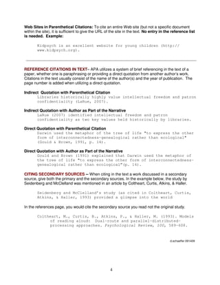4
Web Sites in Parenthetical Citations: To cite an entire Web site (but not a specific document
within the site), it is sufficient to give the URL of the site in the text. No entry in the reference list
is needed. Example:
Kidpsych is an excellent website for young children (http://
www.kidpsych.org).
REFERENCE CITATIONS IN TEXT– APA utilizes a system of brief referencing in the text of a
paper, whether one is paraphrasing or providing a direct quotation from another author’s work.
Citations in the text usually consist of the name of the author(s) and the year of publication. The
page number is added when utilizing a direct quotation.
Indirect Quotation with Parenthetical Citation
Libraries historically highly value intellectual freedom and patron
confidentiality (LaRue, 2007).
Indirect Quotation with Author as Part of the Narrative
LaRue (2007) identified intellectual freedom and patron
confidentiality as two key values held historically by libraries.
Direct Quotation with Parenthetical Citation
Darwin used the metaphor of the tree of life "to express the other
form of interconnectedness–genealogical rather than ecological"
(Gould & Brown, 1991, p. 14).
Direct Quotation with Author as Part of the Narrative
Gould and Brown (1991) explained that Darwin used the metaphor of
the tree of life "to express the other form of interconnectedness–
genealogical rather than ecological”(p. 14).
CITING SECONDARY SOURCES -- When citing in the text a work discussed in a secondary
source, give both the primary and the secondary sources. In the example below, the study by
Seidenberg and McClelland was mentioned in an article by Coltheart, Curtis, Atkins, & Haller.
Seidenberg and McClelland’s study (as cited in Coltheart, Curtis,
Atkins, & Haller, 1993) provided a glimpse into the world
In the references page, you would cite the secondary source you read not the original study.
Coltheart, M., Curtis, B., Atkins, P., & Haller, M. (1993). Models
of reading aloud: Dual-route and parallel-distributed-
processing approaches. Psychological Review, 100, 589-608.
d.schaeffer 091409
 