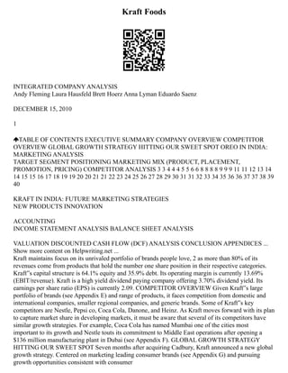 Kraft Foods
INTEGRATED COMPANY ANALYSIS
Andy Fleming Laura Hausfeld Brett Hoerz Anna Lyman Eduardo Saenz
DECEMBER 15, 2010
1
TABLE OF CONTENTS EXECUTIVE SUMMARY COMPANY OVERVIEW COMPETITOR
OVERVIEW GLOBAL GROWTH STRATEGY HITTING OUR SWEET SPOT OREO IN INDIA:
MARKETING ANALYSIS
TARGET SEGMENT POSITIONING MARKETING MIX (PRODUCT, PLACEMENT,
PROMOTION, PRICING) COMPETITOR ANALYSIS 3 3 4 4 4 5 5 6 6 8 8 8 8 9 9 9 11 11 12 13 14
14 15 15 16 17 18 19 19 20 20 21 21 22 23 24 25 26 27 28 29 30 31 31 32 33 34 35 36 36 37 37 38 39
40
KRAFT IN INDIA: FUTURE MARKETING STRATEGIES
NEW PRODUCTS INNOVATION
ACCOUNTING
INCOME STATEMENT ANALYSIS BALANCE SHEET ANALYSIS
VALUATION DISCOUNTED CASH FLOW (DCF) ANALYSIS CONCLUSION APPENDICES ...
Show more content on Helpwriting.net ...
Kraft maintains focus on its unrivaled portfolio of brands people love, 2 as more than 80% of its
revenues come from products that hold the number one share position in their respective categories.
Kraft‟s capital structure is 64.1% equity and 35.9% debt. Its operating margin is currently 13.69%
(EBIT/revenue). Kraft is a high yield dividend paying company offering 3.70% dividend yield. Its
earnings per share ratio (EPS) is currently 2.09. COMPETITOR OVERVIEW Given Kraft‟s large
portfolio of brands (see Appendix E) and range of products, it faces competition from domestic and
international companies, smaller regional companies, and generic brands. Some of Kraft‟s key
competitors are Nestle, Pepsi co, Coca Cola, Danone, and Heinz. As Kraft moves forward with its plan
to capture market share in developing markets, it must be aware that several of its competitors have
similar growth strategies. For example, Coca Cola has named Mumbai one of the cities most
important to its growth and Nestle touts its commitment to Middle East operations after opening a
$136 million manufacturing plant in Dubai (see Appendix F). GLOBAL GROWTH STRATEGY
HITTING OUR SWEET SPOT Seven months after acquiring Cadbury, Kraft announced a new global
growth strategy. Centered on marketing leading consumer brands (see Appendix G) and pursuing
growth opportunities consistent with consumer
 
