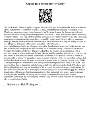 Online Teen Forum Review Essay
The Book Reader forums is a place designed for users of all ages to discuss books. Within the forums
of this website there is one forum described as being intended for children and young adult books.
This forum seems to receive a limited amount of traffic. A search using the forum s search feature
revealed that since the beginning of the year there have been 33 posts. While some of these posts were
written by adults, I also a detected several that appeared to have been written by teens. The forum does
not require members to post their age; however, in older posts I noted that several teens mentioned
their age. Posters are only able to be identified by as much information as they are willing to share, so
it is difficult to determine ... Show more content on Helpwriting.net ...
Also, individuals on this forum often reply to original threads started years ago. Unlike some forums,
this is actually encouraged by the staff members, but it makes following a thread difficult at times.
Compared to Traditional Reviews The reviews I read on the forum were less concerned with a
succinct, comprehensive overview of the book like one would expect in a professional review on a site
like Kirkus. Rather, they focused on an emotional attachment to the book as a reason to review or
recommend it to others. For example, in a discussion on Charlotte s Web, one individual explains that
she hated the book because she was forced to read it several times in elementary school (evie, 2004).
Although the opinions on the forum were hardly reviews in the professional sense of the word, I was
surprised that they so frequently included some sort of visceral reaction to the book. Often there was
little explanation concerning the particulars of the story and the author chose to focus instead on the
fact that a main character made them angry or that the ending was unexpected or happy. It is difficult
to determine which review has the greater authority. If an individual were simply trying to discern
whether the plot would be interesting, then certainly a professional review would be more
authoritative. However, the conversational reviews I read between friends reminded me of the power
of a personal opinion. While
... Get more on HelpWriting.net ...
 