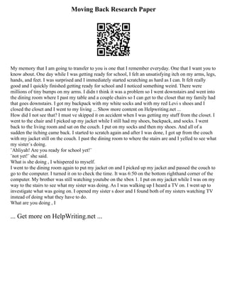 Moving Back Research Paper
My memory that I am going to transfer to you is one that I remember everyday. One that I want you to
know about. One day while I was getting ready for school, I felt an unsatisfying itch on my arms, legs,
hands, and feet. I was surprised and I immediately started scratching as hard as I can. It felt really
good and I quickly finished getting ready for school and I noticed something weird. There were
millions of tiny bumps on my arms. I didn t think it was a problem so I went downstairs and went into
the dining room where I past my table and a couple chairs so I can get to the closet that my family had
that goes downstairs. I got my backpack with my white socks and with my red Levi s shoes and I
closed the closet and I went to my living ... Show more content on Helpwriting.net ...
How did I not see that? I must ve skipped it on accident when I was getting my stuff from the closet. I
went to the chair and I picked up my jacket while I still had my shoes, backpack, and socks. I went
back to the living room and sat on the couch. I put on my socks and then my shoes. And all of a
sudden the itching came back. I started to scratch again and after I was done, I got up from the couch
with my jacket still on the couch. I past the dining room to where the stairs are and I yelled to see what
my sister´s doing.
¨Ahliyah! Are you ready for school yet!¨
¨not yet!¨ she said.
What is she doing , I whispered to myself.
I went to the dining room again to put my jacket on and I picked up my jacket and passed the couch to
go to the computer. I turned it on to check the time. It was 6:50 on the bottom righthand corner of the
computer. My brother was still watching youtube on the xbox 1. I put on my jacket while I was on my
way to the stairs to see what my sister was doing. As I was walking up I heard a TV on. I went up to
investigate what was going on. I opened my sister s door and I found both of my sisters watching TV
instead of doing what they have to do.
What are you doing , I
... Get more on HelpWriting.net ...
 