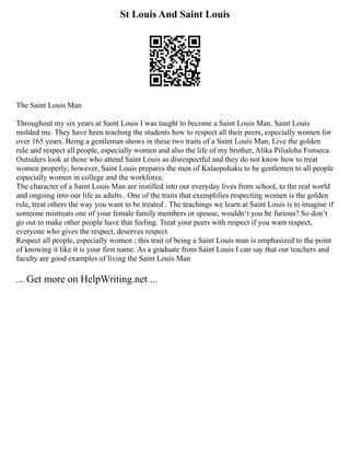 St Louis And Saint Louis
The Saint Louis Man
Throughout my six years at Saint Louis I was taught to become a Saint Louis Man. Saint Louis
molded me. They have been teaching the students how to respect all their peers, especially women for
over 165 years. Being a gentleman shows in these two traits of a Saint Louis Man, Live the golden
rule and respect all people, especially women and also the life of my brother, Alika Pilialoha Fonseca.
Outsiders look at those who attend Saint Louis as disrespectful and they do not know how to treat
women properly; however, Saint Louis prepares the men of Kalaepohaku to be gentlemen to all people
especially women in college and the workforce.
The character of a Saint Louis Man are instilled into our everyday lives from school, to the real world
and ongoing into our life as adults . One of the traits that exemplifies respecting women is the golden
rule, treat others the way you want to be treated . The teachings we learn at Saint Louis is to imagine if
someone mistreats one of your female family members or spouse, wouldnʻt you be furious? So donʻt
go out to make other people have that feeling. Treat your peers with respect if you want respect,
everyone who gives the respect, deserves respect.
Respect all people, especially women ; this trait of being a Saint Louis man is emphasized to the point
of knowing it like it is your first name. As a graduate from Saint Louis I can say that our teachers and
faculty are good examples of living the Saint Louis Man
... Get more on HelpWriting.net ...
 
