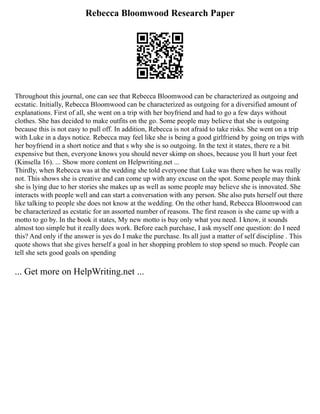 Rebecca Bloomwood Research Paper
Throughout this journal, one can see that Rebecca Bloomwood can be characterized as outgoing and
ecstatic. Initially, Rebecca Bloomwood can be characterized as outgoing for a diversified amount of
explanations. First of all, she went on a trip with her boyfriend and had to go a few days without
clothes. She has decided to make outfits on the go. Some people may believe that she is outgoing
because this is not easy to pull off. In addition, Rebecca is not afraid to take risks. She went on a trip
with Luke in a days notice. Rebecca may feel like she is being a good girlfriend by going on trips with
her boyfriend in a short notice and that s why she is so outgoing. In the text it states, there re a bit
expensive but then, everyone knows you should never skimp on shoes, because you ll hurt your feet
(Kinsella 16). ... Show more content on Helpwriting.net ...
Thirdly, when Rebecca was at the wedding she told everyone that Luke was there when he was really
not. This shows she is creative and can come up with any excuse on the spot. Some people may think
she is lying due to her stories she makes up as well as some people may believe she is innovated. She
interacts with people well and can start a conversation with any person. She also puts herself out there
like talking to people she does not know at the wedding. On the other hand, Rebecca Bloomwood can
be characterized as ecstatic for an assorted number of reasons. The first reason is she came up with a
motto to go by. In the book it states, My new motto is buy only what you need. I know, it sounds
almost too simple but it really does work. Before each purchase, I ask myself one question: do I need
this? And only if the answer is yes do I make the purchase. Its all just a matter of self discipline . This
quote shows that she gives herself a goal in her shopping problem to stop spend so much. People can
tell she sets good goals on spending
... Get more on HelpWriting.net ...
 