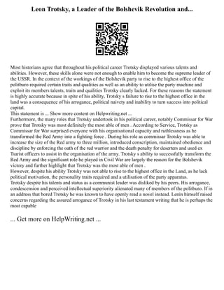 Leon Trotsky, a Leader of the Bolshevik Revolution and...
Most historians agree that throughout his political career Trotsky displayed various talents and
abilities. However, these skills alone were not enough to enable him to become the supreme leader of
the USSR. In the context of the workings of the Bolshevik party to rise to the highest office of the
politburo required certain traits and qualities as well as an ability to utilise the party machine and
exploit its members talents, traits and qualities Trotsky clearly lacked. For these reasons the statement
is highly accurate because in spite of his ability, Trotsky s failure to rise to the highest office in the
land was a consequence of his arrogance, political naivety and inability to turn success into political
capital.
This statement is ... Show more content on Helpwriting.net ...
Furthermore, the many roles that Trotsky undertook in his political career, notably Commissar for War
prove that Trotsky was most definitely the most able of men . According to Service, Trotsky as
Commissar for War surprised everyone with his organisational capacity and ruthlessness as he
transformed the Red Army into a fighting force . During his role as commissar Trotsky was able to
increase the size of the Red army to three million, introduced conscription, maintained obedience and
discipline by enforcing the oath of the red warrior and the death penalty for deserters and used ex
Tsarist officers to assist in the organisation of the army. Trotsky s ability to successfully transform the
Red Army and the significant role he played in Civil War are largely the reason for the Bolshevik
victory and further highlight that Trotsky was the most able of men .
However, despite his ability Trotsky was not able to rise to the highest office in the Land, as he lack
political motivation, the personality traits required and a utilisation of the party apparatus.
Trotsky despite his talents and status as a communist leader was disliked by his peers. His arrogance,
condescension and perceived intellectual superiority alienated many of members of the politburo. If in
an address that bored Trotsky he was known to have openly read a novel instead. Lenin himself raised
concerns regarding the assured arrogance of Trotsky in his last testament writing that he is perhaps the
most capable
... Get more on HelpWriting.net ...
 