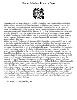 Charles Babbbage Research Paper
Charles Babbage was born on December 26, 1791, somewhere in the vicinity of London, England.
Babbage s family was made up of father Benjamin a wealthy bank owner; mother Elizabeth, sister
Mary Anne, and two brothers who died in early childhood. Babbage showed an early interest in
human like machines as his mother would take him to museums and amusement halls famous for
housing these machines in the early 1800s (Isaacson 18 19). Here, Babbage saw a robot woman who
seemed to dance with a grace that only a human could hold, and he was quoted as saying, her eyes
were full of imagination. Charles Babbage grew up a sickly child, worrying his parents to the point
that they requested for him to be taught by a pastor, focusing on his health rather ... Show more
content on Helpwriting.net ...
Babbage had heard of God through Scriptures and Bible Stories he was told as a child, and he made
up his mind to trust in the Lord as the Creator and Ruler of all things. The Analytical Society as a
whole also agreed on this, and the men in the group, including Babbage, devoted their careers to
proving the existence of God as well as to Scientific Achievement ( Charles Babbage 4). Now, during
the early stages of the Industrial Revolution the idea of atheistic science began to rise, as did the
careers of scientists like Charles Darwin. The side opposing this atheistic perspective was known as
Natural Theology. Babbage was a strong supporter of this supporter and its belief that the design of
nature required a Designer, and that this Designer was God. He was a part of a project later in his life
known as the Bridgewater Treatises that was a collection of writings attempting to advance the
popularity of Natural Theology. In these papers, it is obvious that Babbage s ultimate goal was to
connect the world of mathematics and science to Scripture ( Babbage 2). Babbage did this by using his
mathematical expertise to prove certain aspects of Scripture and to argue against atheist scientists,
mainly David Hume ( Babbage 3). As his career progressed, Babbage began to conform to the
atheistic ideas of science at the time; however, he seemed to return to his roots as, at age seventy three,
he stated, [...] the belief in the existence of one Supreme Creator, possessed of infinite wisdom and
power, is open to far fewer difficulties than the supposition of the absence of any cause, or of the
existence of a plurality of causes ( Babbage 4). Here, Babbage looks at theology from a logical point
of view, pointing out how the belief in one Creator is simply more logical than believing in many
different causes of creation. Babbage
... Get more on HelpWriting.net ...
 