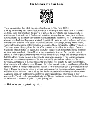 The Lifecycle of a Star Essay
There are more stars than all of the grains of sand on earth. (Star Facts, 2005:1)
Looking up at the sky on a vibrant night, the vision is naturally lit one with millions of vivacious,
glistening stars. The tenacity of this essay is to explore the lifecycle of a star, thence, signify its
manifestation in the universe. A fundamental part of our universe is stars. Hence, these miniature
luminous forms are essentially very immense in magnitude and it is merely due to their substantial
distance from Earth that they appear so trivial. Scientifically, a star is a ball of hydrogen and helium
with sufficient mass that it can endure nuclear mixture at its core. A huge, shining ball of plasma,
whose lustre is an outcome of thermonuclear fusion are ... Show more content on Helpwriting.net ...
The transportation of energy from the core of the protostar to the visible surface layer of the star
begins in a circular motion (as a gas). As a result, this stage connects the gas temperature inside the
protostar to the gas density this enables it to have a polytropic structure. As a protostar emits, it
shrinks in scope to produce the energy that replaces the discharged energy. This shrinkage increases
both the self gravity and pressure at the protostar s core correspondingly. This balance produces a
connection between the temperature of the protostar and the gravitational resistance of the star.
Eventually, as the radius of the star shrinks, the temperature will surge to the factor that it reduces,
thus, its density will further increase. However, the visible layer of the star doesn t become affected in
terms of increase in temperature because its location is set by the skill of light to spontaneously escape
from it. Thence, the protostar begins to become more opaque, less luminous, and as an outcome the
radiation of light decreases. It takes a long time for the star to reach its main sequence because the
decreasing luminosity and the increasing thermal energy cause the rate of shrinkage to slow
dramatically. Therefore, the protostar begins its brief life as a charismatic star that diminishes in lustre
on a timescale of hundreds of years. As years goes by, the
... Get more on HelpWriting.net ...
 