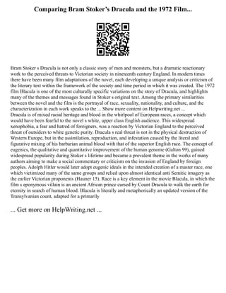 Comparing Bram Stoker’s Dracula and the 1972 Film...
Bram Stoker s Dracula is not only a classic story of men and monsters, but a dramatic reactionary
work to the perceived threats to Victorian society in nineteenth century England. In modern times
there have been many film adaptations of the novel, each developing a unique analysis or criticism of
the literary text within the framework of the society and time period in which it was created. The 1972
film Blacula is one of the most culturally specific variations on the story of Dracula, and highlights
many of the themes and messages found in Stoker s original text. Among the primary similarities
between the novel and the film is the portrayal of race, sexuality, nationality, and culture, and the
characterization in each work speaks to the ... Show more content on Helpwriting.net ...
Dracula is of mixed racial heritage and blood in the whirlpool of European races, a concept which
would have been fearful to the novel s white, upper class English audience. This widespread
xenophobia, a fear and hatred of foreigners, was a reaction by Victorian England to the perceived
threat of outsiders to white genetic purity. Dracula s real threat is not in the physical destruction of
Western Europe, but in the assimilation, reproduction, and infestation caused by the literal and
figurative mixing of his barbarian animal blood with that of the superior English race. The concept of
eugenics, the qualitative and quantitative improvement of the human genome (Galton 99), gained
widespread popularity during Stoker s lifetime and became a prevalent theme in the works of many
authors aiming to make a social commentary or criticism on the invasion of England by foreign
peoples. Adolph Hitler would later adopt eugenic ideals in the intended creation of a master race, one
which victimized many of the same groups and relied upon almost identical anti Semitic imagery as
the earlier Victorian proponents (Hauner 15). Race is a key element in the movie Blacula, in which the
film s eponymous villain is an ancient African prince cursed by Count Dracula to walk the earth for
eternity in search of human blood. Blacula is literally and metaphorically an updated version of the
Transylvanian count, adapted for a primarily
... Get more on HelpWriting.net ...
 