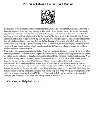 Difference Between Foucault And Barthes
background in assessing the author on the other hand, which he considered tyrannical . According to
Barthes statement from the essay History or Literature? in on Racine, proves the above mentioned
argument, in which he initially assumed that text is a grave of author when text came out, then the
reader was born which is also stated in the the Death of the Author , then Barthes criticised that old
critic considered author genius meaning that the creator is so sophisticated. He also signified another
fact about classic thinkers that they disregarded the history of the writer which left nothing to the
writer since history shaped gracious literary aspect of the writer, if they are emptied from them, then
writer will stay just as sculptor which can ultimately be defined as a valueless object, the ... Show
more content on Helpwriting.net ...
Foucault s essay tended to dismiss the author from his position with respect to analyse the texts while
Barthes granted all the interpretative responsibly to the reader. Both theorists apprehended the notion
of author has no authority in directing the interpretation of their writings. Foucault, in his essay What
Is an Author? argues that the critics should not evaluate the text in relation with its author, instead,
they should analyse the text itself in the light of the its structure, basic form and its design
architecture. His brief description of author is just a discursive person. Foucault commented on
himself in his essay for being focused on a specific subject, he justifies that it is not because they were
interesting to him but because the subject may have something to do his personal life. He affirms that
his experience with the things that surround him would help him better recognize or understand them
when he does any theoretical work (Mills, 11). Foucault interlinks author and work , in way that
author s text is counted as his work thus he argues that if author is
... Get more on HelpWriting.net ...
 