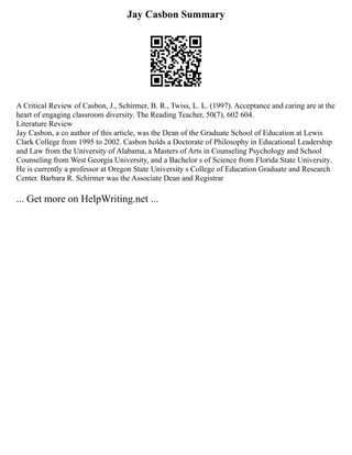 Jay Casbon Summary
A Critical Review of Casbon, J., Schirmer, B. R., Twiss, L. L. (1997). Acceptance and caring are at the
heart of engaging classroom diversity. The Reading Teacher, 50(7), 602 604.
Literature Review
Jay Casbon, a co author of this article, was the Dean of the Graduate School of Education at Lewis
Clark College from 1995 to 2002. Casbon holds a Doctorate of Philosophy in Educational Leadership
and Law from the University of Alabama, a Masters of Arts in Counseling Psychology and School
Counseling from West Georgia University, and a Bachelor s of Science from Florida State University.
He is currently a professor at Oregon State University s College of Education Graduate and Research
Center. Barbara R. Schirmer was the Associate Dean and Registrar
... Get more on HelpWriting.net ...
 