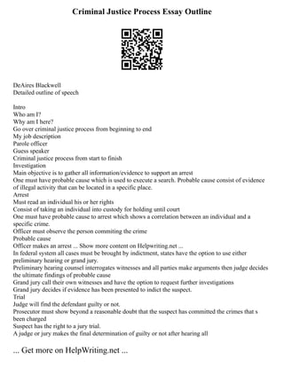 Criminal Justice Process Essay Outline
DeAires Blackwell
Detailed outline of speech
Intro
Who am I?
Why am I here?
Go over criminal justice process from beginning to end
My job description
Parole officer
Guess speaker
Criminal justice process from start to finish
Investigation
Main objective is to gather all information/evidence to support an arrest
One must have probable cause which is used to execute a search. Probable cause consist of evidence
of illegal activity that can be located in a specific place.
Arrest
Must read an individual his or her rights
Consist of taking an individual into custody for holding until court
One must have probable cause to arrest which shows a correlation between an individual and a
specific crime.
Officer must observe the person commiting the crime
Probable cause
Officer makes an arrest ... Show more content on Helpwriting.net ...
In federal system all cases must be brought by indictment, states have the option to use either
preliminary hearing or grand jury.
Preliminary hearing counsel interrogates witnesses and all parties make arguments then judge decides
the ultimate findings of probable cause
Grand jury call their own witnesses and have the option to request further investigations
Grand jury decides if evidence has been presented to indict the suspect.
Trial
Judge will find the defendant guilty or not.
Prosecutor must show beyond a reasonable doubt that the suspect has committed the crimes that s
been charged
Suspect has the right to a jury trial.
A judge or jury makes the final determination of guilty or not after hearing all
... Get more on HelpWriting.net ...
 