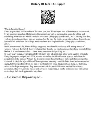 History Of Jack The Ripper
Who is Jack the Ripper?
From August 1888 to November of the same year, the Whitechapel area of London was under attack
by an unknown assailant. He terrorized the district, as well as surrounding areas, by killing and
mutilating prostitutes all within a mile of each other (Biography.com Editors, 2015). During that time,
violence towards prostitutes was not unusual, but the way the bodies were attacked and dismembered
lead officials to believe the killings were acted out by a single offender (Biography.com Editors,
2015).
It can be construed; the Ripper killings suggested a sociopathic tendency with a deep hatred of
women. Not only did he kill them by slicing their throats, but he also dismembered and mutilated their
bodies. It is hard to determine ... Show more content on Helpwriting.net ...
In today s day in age, we are provided with many new advances that allow us to identify criminals.
Using fingerprint analysis and DNA, we can streamline the identification process and allow the
perpetrators to be named. With all the dismemberment Jack the Ripper participated in amongst his
victims it is likely he injured himself in the process. Not only could his DNA have been at the crime
scene, but trace evidence from his hair or clothing fibers could have also been there. At that time,
when technology was sparse, they were unaware of the possibilities that awaited their future
generation. However, as time passed and advances were made, it can be concluded that with urban
technology, Jack the Ripper could have been
... Get more on HelpWriting.net ...
 