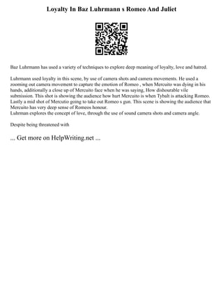 Loyalty In Baz Luhrmann s Romeo And Juliet
Baz Luhrmann has used a variety of techniques to explore deep meaning of loyalty, love and hatred.
Luhrmann used loyalty in this scene, by use of camera shots and camera movements. He used a
zooming out camera movement to capture the emotion of Romeo , when Mercuito was dying in his
hands, additionally a close up of Mercuito face when he was saying, How dishourable vile
submission. This shot is showing the audience how hurt Mercuito is when Tybalt is attacking Romeo.
Lastly a mid shot of Mercutio going to take out Romeo s gun. This scene is showing the audience that
Mercuito has very deep sense of Romeos honour.
Luhrman explores the concept of love, through the use of sound camera shots and camera angle.
Despite being threatened with
... Get more on HelpWriting.net ...
 