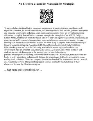 An Effective Classroom Management Strategies
To successfully establish effective classroom management strategies, teachers must have a well
organized classroom, be attentive to students, be knowledgeable of their abilities, generate appropriate
and engaging lesson plans, and create a safe learning environment. There are several instructional
videos that exemplify these effective classroom strategies for example in Case #00059, Subject:
Library Media, the librarian instructor has an attractive and well organized classroom. Maintaining an
attractive and well organized classroom is an important classroom management strategy because
learning tools are easily accessible and students are more likely to engross themselves in studying if
the environment is appealing. According to Dr. Sheryl Reinisch, director of Early Childhood
Education Programs at Concordia University, studies indicate that high quality classroom
environments help children feel safe, secure, and valued. As a result, self esteem increases and
students are motivated to engage in the learning process http://education.cu
portland.edu/blog/news/welcoming classrooms better students/ In Case #00059, the subdivisions for
books is easily identifiable and accessible because the students can find books according to genre,
reading level, or interest. There is a computer lab also sectioned off for students and teachers as well
as a researching section. The researching section also has an area for teachers to use in their
classroom. Because the librarian manages a
... Get more on HelpWriting.net ...
 