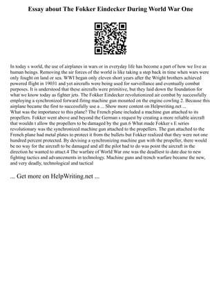 Essay about The Fokker Eindecker During World War One
In today s world, the use of airplanes in wars or in everyday life has become a part of how we live as
human beings. Removing the air forces of the world is like taking a step back in time when wars were
only fought on land or sea. WWI began only eleven short years after the Wright brothers achieved
powered flight in 19031 and yet aircrafts were being used for surveillance and eventually combat
purposes. It is understood that these aircrafts were primitive, but they laid down the foundation for
what we know today as fighter jets. The Fokker Eindecker revolutionized air combat by successfully
employing a synchronized forward firing machine gun mounted on the engine cowling 2. Because this
airplane became the first to successfully use a ... Show more content on Helpwriting.net ...
What was the importance to this plane? The French plane included a machine gun attached to its
propellers. Fokker went above and beyond the German s request by creating a more reliable aircraft
that wouldn t allow the propellers to be damaged by the gun.6 What made Fokker s E series
revolutionary was the synchronized machine gun attached to the propellers. The gun attached to the
French plane had metal plates to protect it from the bullets but Fokker realized that they were not one
hundred percent protected. By devising a synchronizing machine gun with the propeller, there would
be no way for the aircraft to be damaged and all the pilot had to do was point the aircraft in the
direction he wanted to attact.4 The warfare of World War one was the deadliest to date due to new
fighting tactics and advancements in technology. Machine guns and trench warfare became the new,
and very deadly, technological and tactical
... Get more on HelpWriting.net ...
 