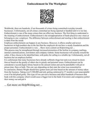 Embezzlement In The Workplace
Worldwide, there are hundreds, if not thousands of crimes being committed everyday towards
businesses. Unfortunately, not all crimes committed are being reported or handled until it is too late.
Embezzlement is one of the many crimes that can affect any business. The first thing to understand is
the meaning of embezzlement. Embezzlement is the misappropriation of funds placed in one s trust or
belonging to one s employer. The difference between embezzlement and stealing is that embezzlement
is done from the inside.
Employee embezzlement can happen in any business. However, it affects smaller and newer
businesses in high numbers due to the fact that the employers do not have a steady foundation and the
proper personnel. Embezzlement is very ... Show more content on Helpwriting.net ...
This process may be strengthened through increased promotion of the hotline in company mailings,
internal communications, newsletters and company website. Some businesses will actually reward the
caller, if they choose to be identified later, with perks for calling in a reliable tip. Unfortunately, not all
business has an employee hotline.
It is unfortunate that many businesses have already suffered a huge lost and even closed its doors
forever based on the greedy of others due to greedy and personal issues. Embezzlement can be
considered a second degree felony based on the amount stolen and can be punishable with jail or
prison time, fines or both. This can vary depending on that state the crime was committed in.
In conclusion, Donnie Wright should have gotten more jail time based on the amount of money taken
from the business. Taking over $ 300,000 and only getting sentenced to 37 months is just unacceptable
even if he did plead guilty. This type of lost can ruin a business and affect hundreds of business that
bank with this company which would cause a bigger lost to the bank if investors and companies pulled
their money out and put it
... Get more on HelpWriting.net ...
 