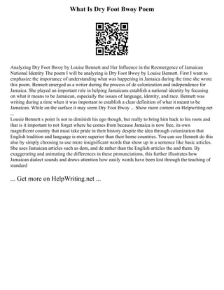 What Is Dry Foot Bwoy Poem
Analyzing Dry Foot Bwoy by Louise Bennett and Her Influence in the Reemergence of Jamaican
National Identity The poem I will be analyzing is Dry Foot Bwoy by Louise Bennett. First I want to
emphasize the importance of understanding what was happening in Jamaica during the time she wrote
this poem. Bennett emerged as a writer during the process of de colonization and independence for
Jamaica. She played an important role in helping Jamaicans establish a national identity by focusing
on what it means to be Jamaican, especially the issues of language, identity, and race. Bennett was
writing during a time when it was important to establish a clear definition of what it meant to be
Jamaican. While on the surface it may seem Dry Foot Bwoy ... Show more content on Helpwriting.net
...
Lousie Bennett s point Is not to diminish his ego though, but really to bring him back to his roots and
that is it important to not forget where he comes from because Jamaica is now free, its own
magnificent country that must take pride in their history despite the idea through colonization that
English tradition and language is more superior than their home countries. You can see Bennett do this
also by simply choosing to use more insignificant words that show up in a sentence like basic articles.
She uses Jamaican articles such as dem, and de rather than the English articles the and them. By
exaggerating and animating the differences in these pronunciations, this further illustrates how
Jamaican dialect sounds and draws attention how easily words have been lost through the teaching of
standard
... Get more on HelpWriting.net ...
 