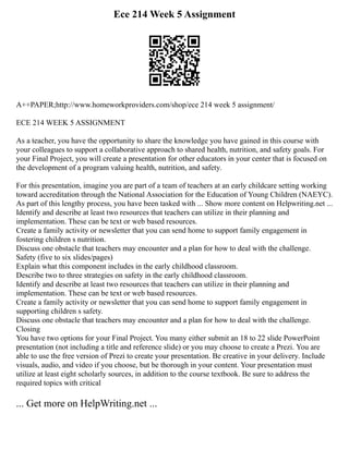 Ece 214 Week 5 Assignment
A++PAPER;http://www.homeworkproviders.com/shop/ece 214 week 5 assignment/
ECE 214 WEEK 5 ASSIGNMENT
As a teacher, you have the opportunity to share the knowledge you have gained in this course with
your colleagues to support a collaborative approach to shared health, nutrition, and safety goals. For
your Final Project, you will create a presentation for other educators in your center that is focused on
the development of a program valuing health, nutrition, and safety.
For this presentation, imagine you are part of a team of teachers at an early childcare setting working
toward accreditation through the National Association for the Education of Young Children (NAEYC).
As part of this lengthy process, you have been tasked with ... Show more content on Helpwriting.net ...
Identify and describe at least two resources that teachers can utilize in their planning and
implementation. These can be text or web based resources.
Create a family activity or newsletter that you can send home to support family engagement in
fostering children s nutrition.
Discuss one obstacle that teachers may encounter and a plan for how to deal with the challenge.
Safety (five to six slides/pages)
Explain what this component includes in the early childhood classroom.
Describe two to three strategies on safety in the early childhood classroom.
Identify and describe at least two resources that teachers can utilize in their planning and
implementation. These can be text or web based resources.
Create a family activity or newsletter that you can send home to support family engagement in
supporting children s safety.
Discuss one obstacle that teachers may encounter and a plan for how to deal with the challenge.
Closing
You have two options for your Final Project. You many either submit an 18 to 22 slide PowerPoint
presentation (not including a title and reference slide) or you may choose to create a Prezi. You are
able to use the free version of Prezi to create your presentation. Be creative in your delivery. Include
visuals, audio, and video if you choose, but be thorough in your content. Your presentation must
utilize at least eight scholarly sources, in addition to the course textbook. Be sure to address the
required topics with critical
... Get more on HelpWriting.net ...
 