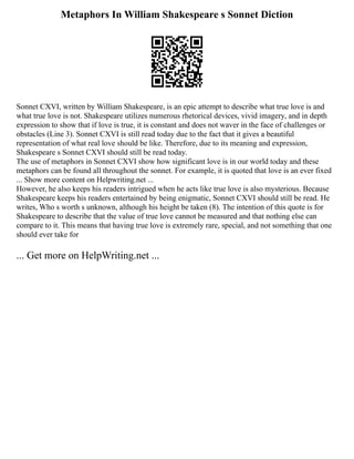 Metaphors In William Shakespeare s Sonnet Diction
Sonnet CXVI, written by William Shakespeare, is an epic attempt to describe what true love is and
what true love is not. Shakespeare utilizes numerous rhetorical devices, vivid imagery, and in depth
expression to show that if love is true, it is constant and does not waver in the face of challenges or
obstacles (Line 3). Sonnet CXVI is still read today due to the fact that it gives a beautiful
representation of what real love should be like. Therefore, due to its meaning and expression,
Shakespeare s Sonnet CXVI should still be read today.
The use of metaphors in Sonnet CXVI show how significant love is in our world today and these
metaphors can be found all throughout the sonnet. For example, it is quoted that love is an ever fixed
... Show more content on Helpwriting.net ...
However, he also keeps his readers intrigued when he acts like true love is also mysterious. Because
Shakespeare keeps his readers entertained by being enigmatic, Sonnet CXVI should still be read. He
writes, Who s worth s unknown, although his height be taken (8). The intention of this quote is for
Shakespeare to describe that the value of true love cannot be measured and that nothing else can
compare to it. This means that having true love is extremely rare, special, and not something that one
should ever take for
... Get more on HelpWriting.net ...
 