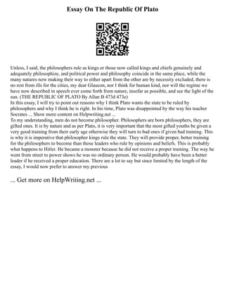 Essay On The Republic Of Plato
Unless, I said, the philosophers rule as kings or those now called kings and chiefs genuinely and
adequately philosophize, and political power and philosophy coincide in the same place, while the
many natures now making their way to either apart from the other are by necessity excluded, there is
no rest from ills for the cities, my dear Glaucon, nor I think for human kind, nor will the regime we
have now described in speech ever come forth from nature, insofar as possible, and see the light of the
sun. (THE REPUBLIC OF PLATO By Allan B 473d 473e)
In this essay, I will try to point out reasons why I think Plato wants the state to be ruled by
philosophers and why I think he is right. In his time, Plato was disappointed by the way his teacher
Socrates ... Show more content on Helpwriting.net ...
To my understanding, men do not become philosopher. Philosophers are born philosophers, they are
gifted ones. It is by nature and as per Plato, it is very important that the most gifted youths be given a
very good training from their early age otherwise they will turn to bad ones if given bad training. This
is why it is imperative that philosopher kings rule the state. They will provide proper, better training
for the philosophers to become than those leaders who rule by opinions and beliefs. This is probably
what happens to Hitler. He became a monster because he did not receive a proper training. The way he
went from street to power shows he was no ordinary person. He would probably have been a better
leader if he received a proper education. There are a lot to say but since limited by the length of the
essay, I would now prefer to answer my previous
... Get more on HelpWriting.net ...
 