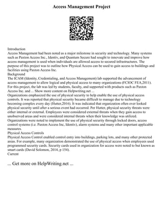 Access Management Project
Introduction
Access Management had been noted as a major milestone in security and technology. Many systems
such as Paxton Access Inc., Identiv, and Quantum Secure had sought to innovate and improve how
access management is used when individuals are allowed access to secured infrastructures. The
purpose of this project was to outline how Physical Access can be used to gain access to buildings and
facilities using Paxton Access Inc.
Background
The ICAM (Identity, Credentialing, and Access Management) lab supported the advancement of
access management to allow logical and physical access to many organizations (FCIOC FEA,2011).
For this project, the lab was led by students, faculty, and supported with products such as Paxton
Access Inc. and ... Show more content on Helpwriting.net ...
Organizations emphasized the use of physical security to help enable the use of physical access
controls. It was reported that physical security became difficult to manage due to technology
becoming complex every day (Hutter,2016). It was indicated that organization often over looked
physical security until after a serious event had occurred. Per Hutter, physical security threats were
either internal or external. Employees were considered external threats when they gain access to
unobserved areas and were considered internal threats when their knowledge was utilized.
Organizations were noted to implement the use of physical security through locked doors, access
control systems (i.e. Paxton Access Inc, Identiv), alarm systems and many other important applicable
measures.
Physical Access Controls
Physical Access Control enabled control entry into buildings, parking lots, and many other protected
areas. For example, many organization demonstrated the use of physical access when employees used
programmed security cards. Security cards used in organization for access were noted to but known as
smart cards (David Solomon, 2014, p 154).
Current
... Get more on HelpWriting.net ...
 
