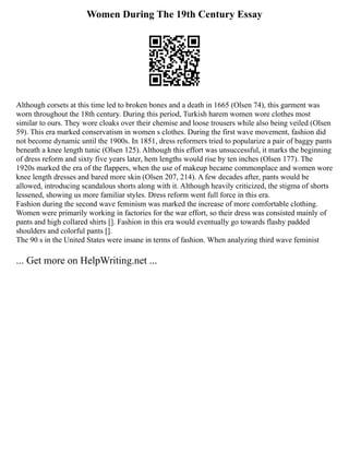 Women During The 19th Century Essay
Although corsets at this time led to broken bones and a death in 1665 (Olsen 74), this garment was
worn throughout the 18th century. During this period, Turkish harem women wore clothes most
similar to ours. They wore cloaks over their chemise and loose trousers while also being veiled (Olsen
59). This era marked conservatism in women s clothes. During the first wave movement, fashion did
not become dynamic until the 1900s. In 1851, dress reformers tried to popularize a pair of baggy pants
beneath a knee length tunic (Olsen 125). Although this effort was unsuccessful, it marks the beginning
of dress reform and sixty five years later, hem lengths would rise by ten inches (Olsen 177). The
1920s marked the era of the flappers, when the use of makeup became commonplace and women wore
knee length dresses and bared more skin (Olsen 207, 214). A few decades after, pants would be
allowed, introducing scandalous shorts along with it. Although heavily criticized, the stigma of shorts
lessened, showing us more familiar styles. Dress reform went full force in this era.
Fashion during the second wave feminism was marked the increase of more comfortable clothing.
Women were primarily working in factories for the war effort, so their dress was consisted mainly of
pants and high collared shirts []. Fashion in this era would eventually go towards flashy padded
shoulders and colorful pants [].
The 90 s in the United States were insane in terms of fashion. When analyzing third wave feminist
... Get more on HelpWriting.net ...
 
