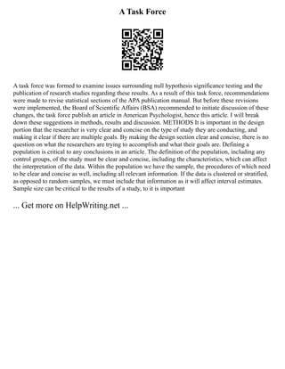 A Task Force
A task force was formed to examine issues surrounding null hypothesis significance testing and the
publication of research studies regarding these results. As a result of this task force, recommendations
were made to revise statistical sections of the APA publication manual. But before these revisions
were implemented, the Board of Scientific Affairs (BSA) recommended to initiate discussion of these
changes, the task force publish an article in American Psychologist, hence this article. I will break
down these suggestions in methods, results and discussion. METHODS It is important in the design
portion that the researcher is very clear and concise on the type of study they are conducting, and
making it clear if there are multiple goals. By making the design section clear and concise, there is no
question on what the researchers are trying to accomplish and what their goals are. Defining a
population is critical to any conclusions in an article. The definition of the population, including any
control groups, of the study must be clear and concise, including the characteristics, which can affect
the interpretation of the data. Within the population we have the sample, the procedures of which need
to be clear and concise as well, including all relevant information. If the data is clustered or stratified,
as opposed to random samples, we must include that information as it will affect interval estimates.
Sample size can be critical to the results of a study, to it is important
... Get more on HelpWriting.net ...
 