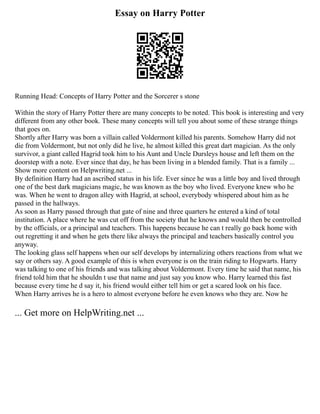 Essay on Harry Potter
Running Head: Concepts of Harry Potter and the Sorcerer s stone
Within the story of Harry Potter there are many concepts to be noted. This book is interesting and very
different from any other book. These many concepts will tell you about some of these strange things
that goes on.
Shortly after Harry was born a villain called Voldermont killed his parents. Somehow Harry did not
die from Voldermont, but not only did he live, he almost killed this great dart magician. As the only
survivor, a giant called Hagrid took him to his Aunt and Uncle Dursleys house and left them on the
doorstep with a note. Ever since that day, he has been living in a blended family. That is a family ...
Show more content on Helpwriting.net ...
By definition Harry had an ascribed status in his life. Ever since he was a little boy and lived through
one of the best dark magicians magic, he was known as the boy who lived. Everyone knew who he
was. When he went to dragon alley with Hagrid, at school, everybody whispered about him as he
passed in the hallways.
As soon as Harry passed through that gate of nine and three quarters he entered a kind of total
institution. A place where he was cut off from the society that he knows and would then be controlled
by the officials, or a principal and teachers. This happens because he can t really go back home with
out regretting it and when he gets there like always the principal and teachers basically control you
anyway.
The looking glass self happens when our self develops by internalizing others reactions from what we
say or others say. A good example of this is when everyone is on the train riding to Hogwarts. Harry
was talking to one of his friends and was talking about Voldermont. Every time he said that name, his
friend told him that he shouldn t use that name and just say you know who. Harry learned this fast
because every time he d say it, his friend would either tell him or get a scared look on his face.
When Harry arrives he is a hero to almost everyone before he even knows who they are. Now he
... Get more on HelpWriting.net ...
 
