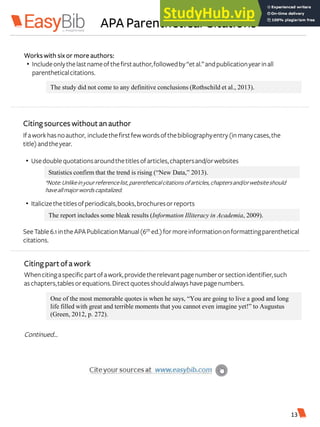 APA Parenthetical Citations
The study did not come to any definitive conclusions (Rothschild et al., 2013).
Workswith six or more authors:
• Includeonlythelastnameofthefirstauthor,followedby“etal.”andpublicationyearinall
parentheticalcitations.
Citingsources withoutan author
Ifaworkhasnoauthor, includethefirstfewwordsofthebibliographyentry(inmanycases,the
title)andtheyear.
• Usedoublequotationsaroundthetitlesofarticles,chaptersand/orwebsites
• Italicizethetitlesofperiodicals,books,brochuresorreports
Statistics confirm that the trend is rising (“New Data,” 2013).
The report includes some bleak results (Information Illiteracy in Academia, 2009).
SeeTable6.1intheAPAPublicationManual(6th ed.)formoreinformationonformattingparenthetical
citations.
Whencitingaspecificpartofawork,providetherelevantpagenumberorsectionidentifier,such
aschapters,tablesorequations.Directquotesshouldalwayshavepagenumbers.
Continued…
Citingpartofa work
One of the most memorable quotes is when he says, “You are going to live a good and long
life filled with great and terrible moments that you cannot even imagine yet!” to Augustus
(Green, 2012, p. 272).
13
*Note:Unlikeinyourreferencelist,parentheticalcitationsofarticles,chaptersand/orwebsiteshould
haveallmajorwordscapitalized.
 
