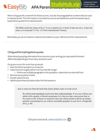APA Parenthetical Citations
Whencitingspecificcontentfromthesesources, include theparagraph/linenumbersthatareused
inclassicalworks.Thisinformationisconsistentacrossversions/editions,andistheeasiestwayto
locatedirectquotesfromclassicalworks.
Remember,youdonotneedtocreateformalcitationsinyourreferencelistforclassicalworks.
The Bible extols the virtues of love; “Love is patient, love is kind. It does not envy, it does not
boast, it is not proud” (1 Cor. 13:4 New International Version).
Citingandformattingblockquotes
Whendirectlyquotinginformationfromsourcesinyourwriting,youmayneedtoformatit
differentlydependingonhowmany wordsareused.
Ifaquoterunsonformorethan40words:
• Startthedirectquotationonanewline
• Indentthetext roughlyhalfaninchfromtheleftmargin
o Iftherearemultipleparagraphsinthequotation,indentthemanextrahalfinch
• Removeanyquotationmarks
• Double-spacethetext
• Addtheparentheticalcitationafterthefinalsentence
…here is some text from the book that clearly defines early on in the novel:
He smiled understandingly-much more than understandingly. It was one of those rare
smiles with a quality of eternal reassurance in it, that you may come across four or
five times in life. It faced--or seemed to face--the whole eternal world for an instant,
and then concentrated on you with an irresistible prejudice in your favor. (Fitzgerald,
2012, p. 44)
15
 