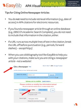 APA Visual Guides Part 1
Tips for Citing OnlineNewspaper Articles
• Youdonotneedtoincluderetrievalinformation(e.g.,dateof
access)inAPAcitationsforelectronicresources.
• Ifyoufoundanewspaper articlethroughanonlinedatabase
(e.g.,EBSCO’sAcademicSearchComplete),youdonotneed
toincludethatinformationinthecitation,either.
• IfaURLrunsacrossmultiplelines oftextinthecitation,break
theURLoffbeforepunctuation(e.g.,periods,forward
slashes) –excepthttp://.
• WhenyouuseabibliographytoollikeEasyBibtohelpyou
withyourcitations,makesureyouarecitinganewspaper
article–notawebsite!
9
 