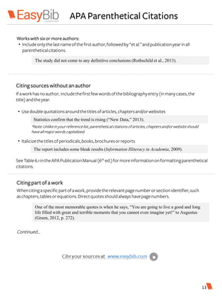 APA Parenthetical Citations
The study did not come to any definitive conclusions (Rothschild et al., 2013).
Workswith six or more authors:
• Includeonlythelastnameofthefirstauthor,followedby“etal.”andpublicationyearinall
parentheticalcitations.
Citingsources withoutanauthor
Ifaworkhasnoauthor, includethefirstfewwordsofthebibliographyentry(inmanycases,the
title)andtheyear.
• Usedoublequotationsaroundthetitlesofarticles,chaptersand/orwebsites
• Italicizethetitlesofperiodicals,books,brochuresorreports
Statistics confirm that the trend is rising (“New Data,” 2013).
The report includes some bleak results (Information Illiteracy in Academia, 2009).
SeeTable6.1intheAPAPublicationManual(6th ed.)formoreinformationonformattingparenthetical
citations.
Whencitingaspecificpartofawork,providetherelevantpagenumberorsectionidentifier,such
aschapters,tablesorequations.Directquotesshouldalwayshavepagenumbers.
Continued…
Citingpartofa work
One of the most memorable quotes is when he says, “You are going to live a good and long
life filled with great and terrible moments that you cannot even imagine yet!” to Augustus
(Green, 2012, p. 272).
13
*Note:Unlikeinyourreferencelist,parentheticalcitationsofarticles,chaptersand/orwebsiteshould
haveallmajorwordscapitalized.
 